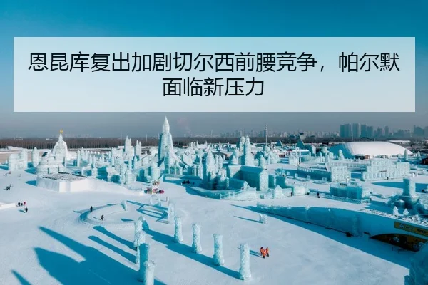 恩昆库复出加剧切尔西前腰竞争，帕尔默面临新压力