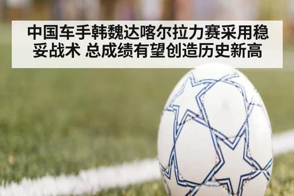中国车手韩魏达喀尔拉力赛采用稳妥战术 总成绩有望创造历史新高